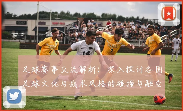 足球赛事交流解析：深入探讨各国足球文化与战术风格的碰撞与融合