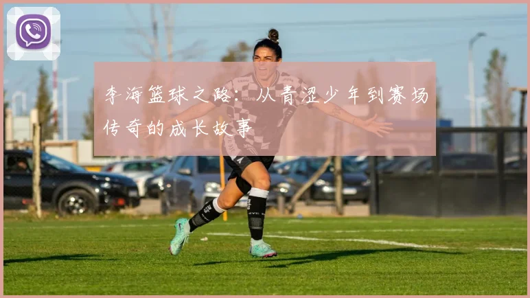 李海篮球之路：从青涩少年到赛场传奇的成长故事