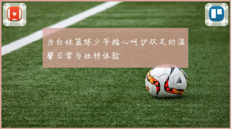 为白袜篮球少爷精心呵护双足的温馨日常与独特体验