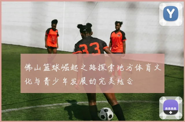 佛山篮球崛起之路探索地方体育文化与青少年发展的完美结合