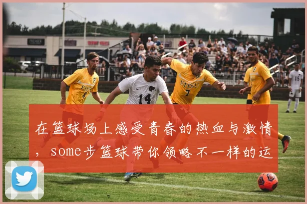 在篮球场上感受青春的热血与激情，some步篮球带你领略不一样的运动魅力