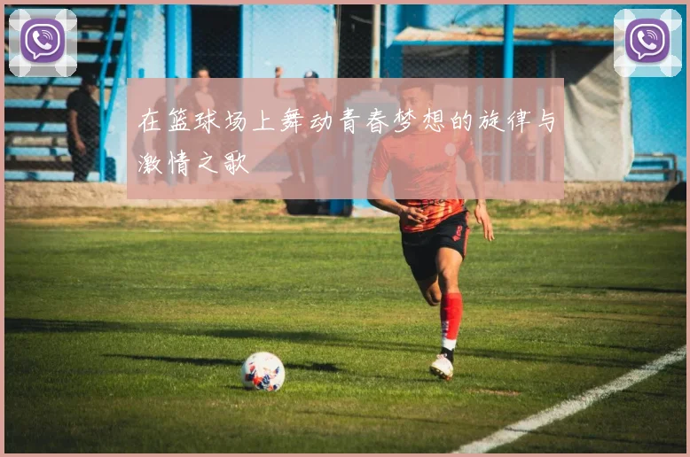 在篮球场上舞动青春梦想的旋律与激情之歌