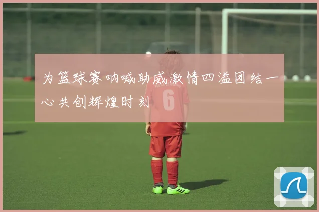 为篮球赛呐喊助威激情四溢团结一心共创辉煌时刻