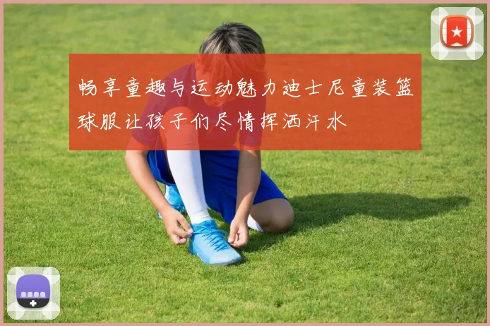 畅享童趣与运动魅力迪士尼童装篮球服让孩子们尽情挥洒汗水