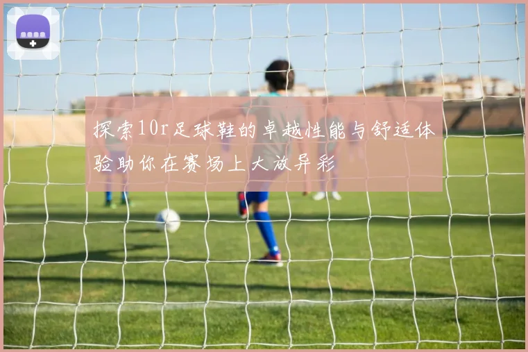 探索10r足球鞋的卓越性能与舒适体验助你在赛场上大放异彩