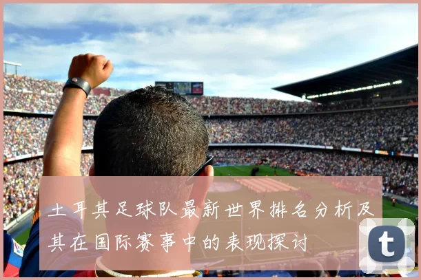 土耳其足球队最新世界排名分析及其在国际赛事中的表现探讨