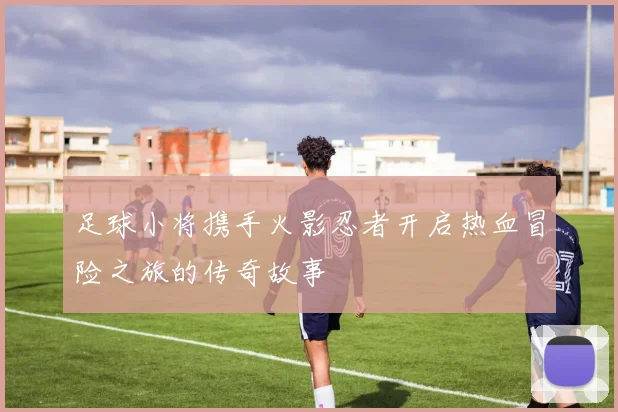 足球小将携手火影忍者开启热血冒险之旅的传奇故事