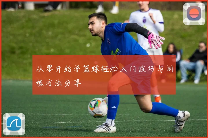 从零开始学篮球轻松入门技巧与训练方法分享