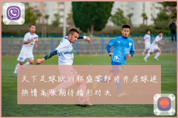 天下足球欧洲杯盛宴即将开启球迷热情高涨期待精彩对决