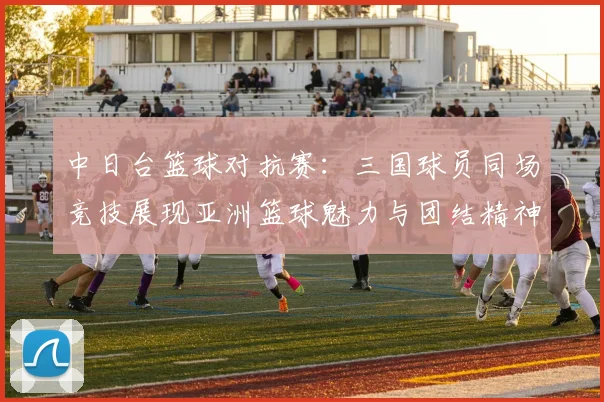 中日台篮球对抗赛：三国球员同场竞技展现亚洲篮球魅力与团结精神