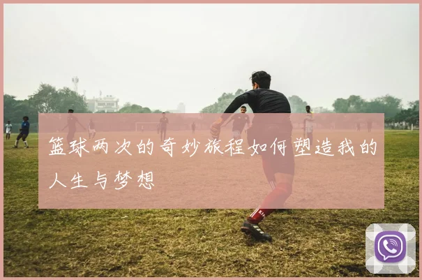 篮球两次的奇妙旅程如何塑造我的人生与梦想