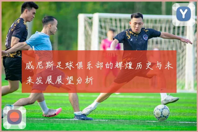 威尼斯足球俱乐部的辉煌历史与未来发展展望分析