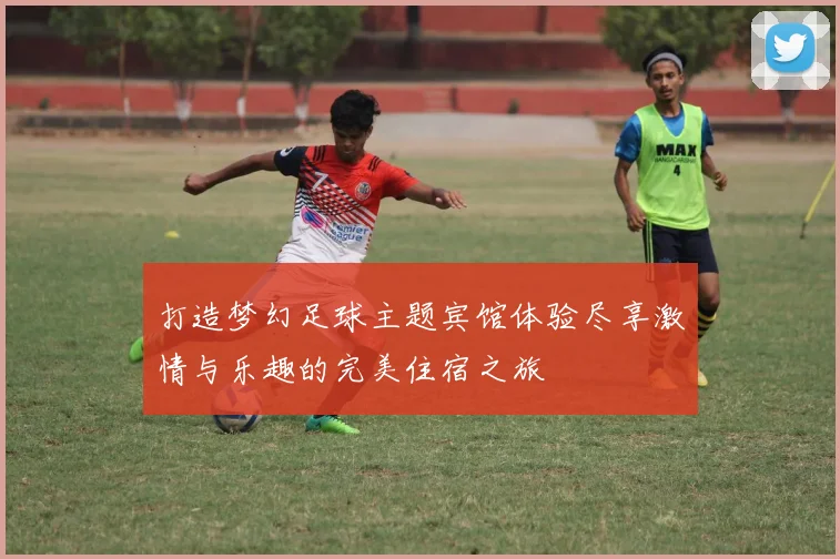 打造梦幻足球主题宾馆体验尽享激情与乐趣的完美住宿之旅