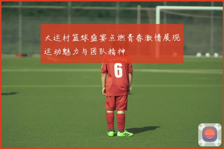大运村篮球盛宴点燃青春激情展现运动魅力与团队精神
